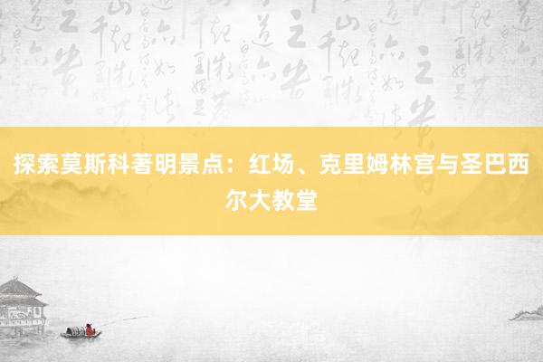 探索莫斯科著明景点：红场、克里姆林宫与圣巴西尔大教堂