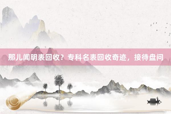 那儿闻明表回收？专科名表回收奇迹，接待盘问