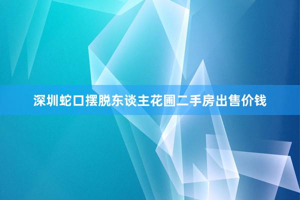 深圳蛇口摆脱东谈主花圃二手房出售价钱